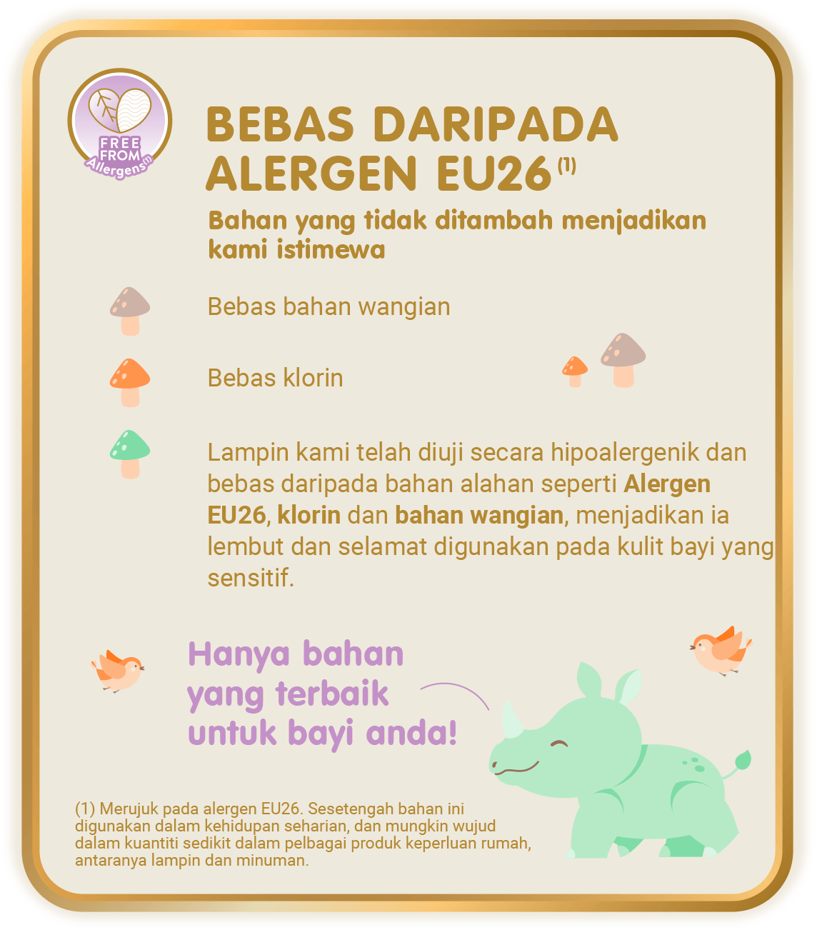 Free From Allergens (1) - Bebas Daripada Alergen EU26 (1), Bahan yang tidak ditambah menjadikan kami istimewa: Bebas bahan wangian; Bebas klorin; Lampin kami telah diuji secara hipoalergenik dan bebas daripada bahan alahan seperti Alergen EU26, klorin dan bahan wangian, menjadikan ia lembut dan selamat digunakan pada kulit bayi yang sensitif. [(1) Merujuk pada alergen EU26. Sesetengah bahan ini digunakan dalam kehidupan seharian, dan mungkin wujud dalam kuantiti sedikit dalam pelbagai produk keperluan rumah, antaranya lampin dan minuman.]