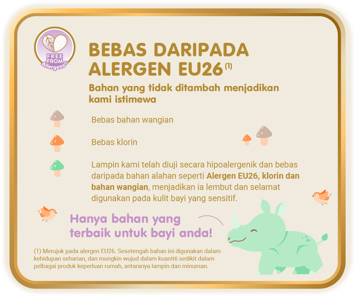 Free From Allergens (1) - Bebas Daripada Alergen EU26 (1), Bahan yang tidak ditambah menjadikan kami istimewa: Bebas bahan wangian; Bebas klorin; Lampin kami telah diuji secara hipoalergenik dan bebas daripada bahan alahan seperti Alergen EU26, klorin dan bahan wangian, menjadikan ia lembut dan selamat digunakan pada kulit bayi yang sensitif. [(1) Merujuk pada alergen EU26. Sesetengah bahan ini digunakan dalam kehidupan seharian, dan mungkin wujud dalam kuantiti sedikit dalam pelbagai produk keperluan rumah, antaranya lampin dan minuman.]