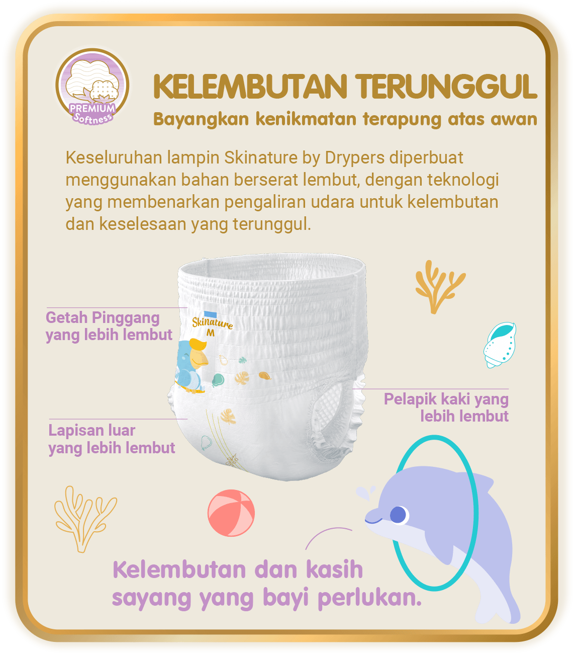 Premium Softness - Kelembutan Terunggul, Bayangkan kenikmatan terapung atas awan: Keseluruhan lampin Skinature by Drypers diperbuat menggunakan bahan berserat lembut, dengan teknologi yang membenarkan pengaliran udara untuk kelembutan dan keselesaan yang terunggul.