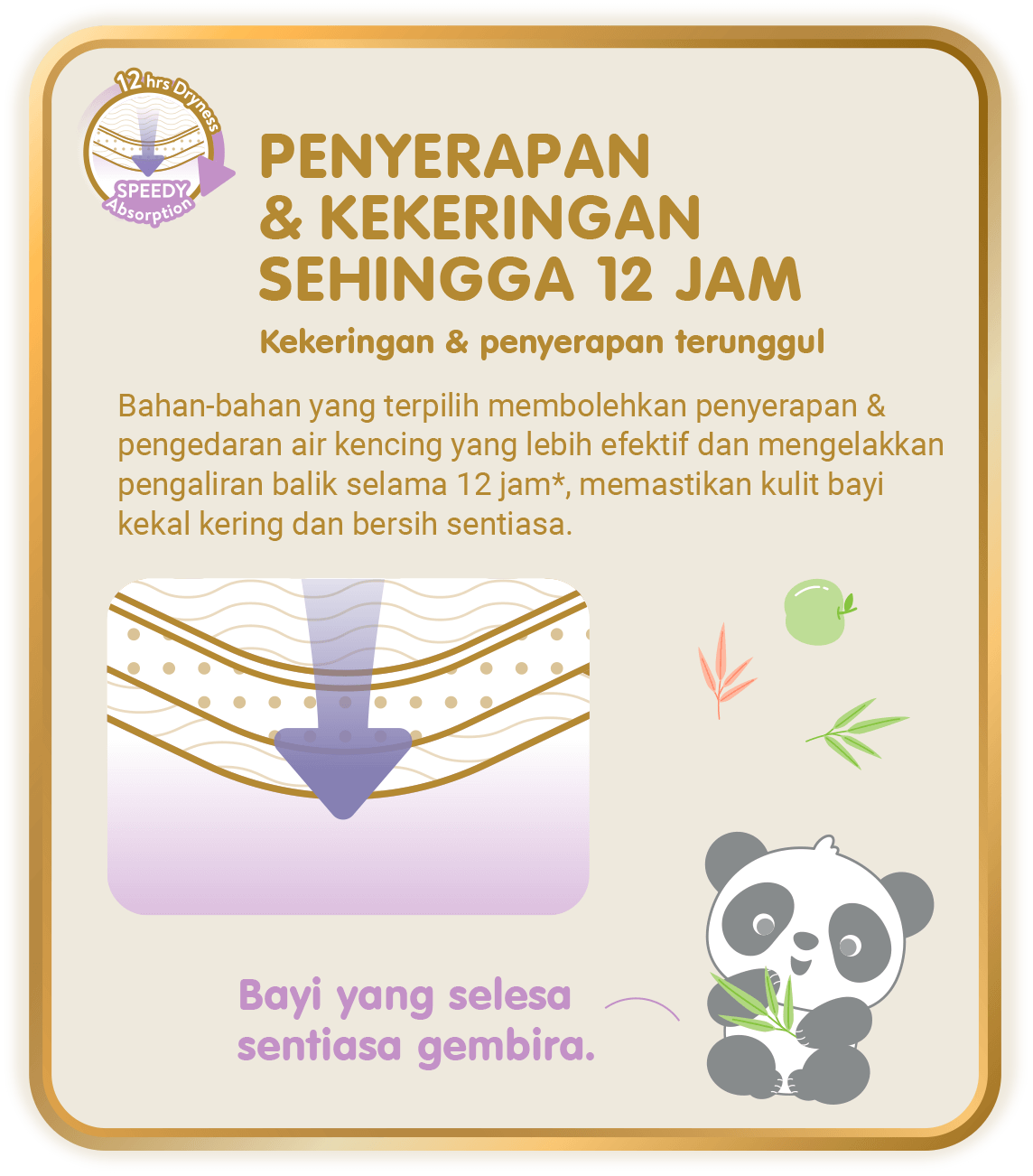 12hrs Dryness, Speedy Absorption - Penyerapan & Kekeringan Sehingga 12 Jam, Kekeringan & penyerapan terunggul: Bahan-bahan yang terpilih membolehkan penyerapan & pengedaran air kencing yang lebih efektif dan mengelakkan pengaliran balik selama 12 jam*, memastikan kulit bayi kekal kering dan bersih sentiasa. (*hanya untuk Skinature Pants by Drypers)