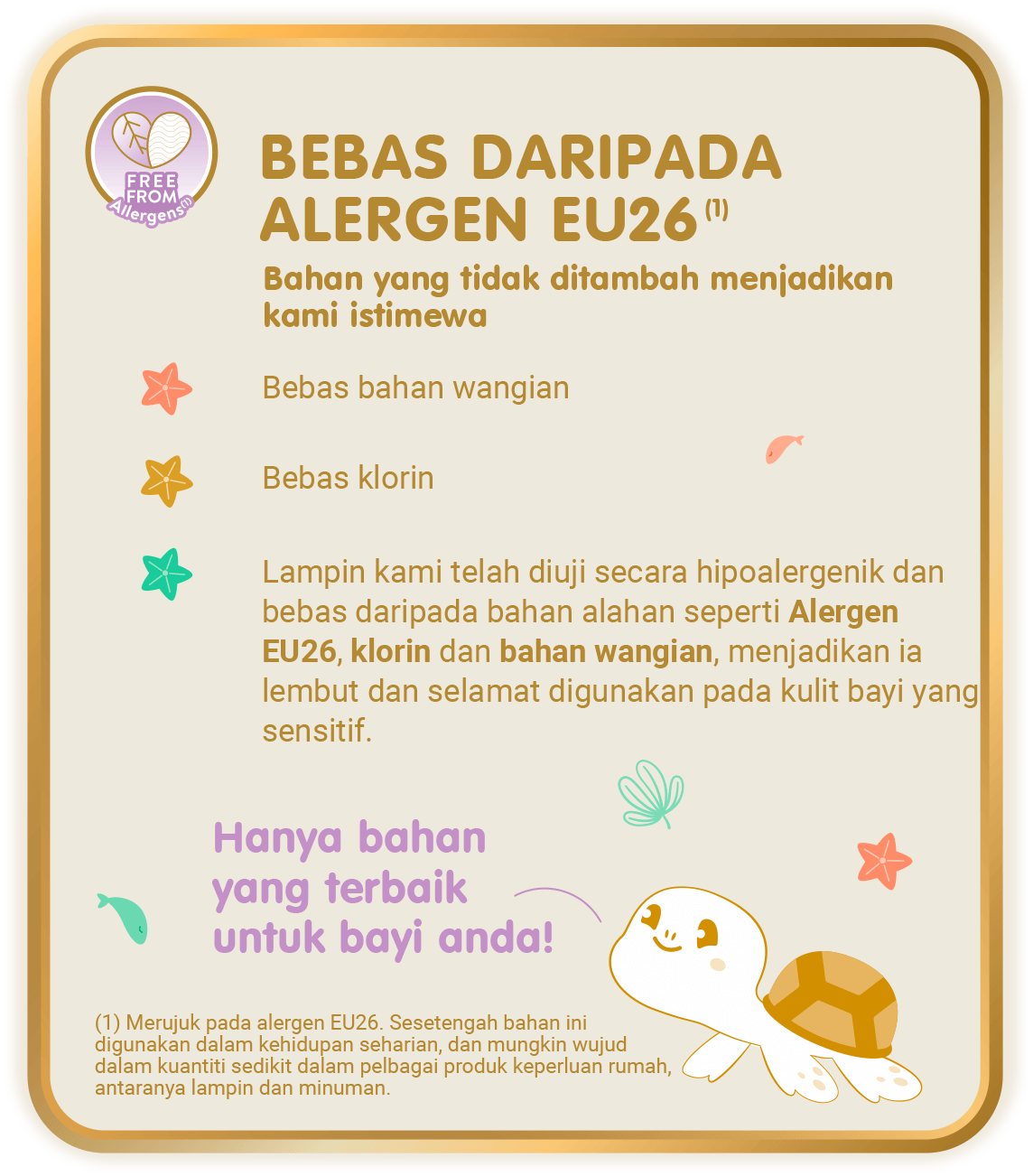 Free From Allergens (1) - Bebas Daripada Alergen EU26 (1), Bahan yang tidak ditambah menjadikan kami istimewa: Bebas bahan wangian; Bebas klorin; Lampin kami telah diuji secara hipoalergenik dan bebas daripada bahan alahan seperti Alergen EU26, klorin dan bahan wangian, menjadikan ia lembut dan selamat digunakan pada kulit bayi yang sensitif. [(1) Merujuk pada alergen EU26. Sesetengah bahan ini digunakan dalam kehidupan seharian, dan mungkin wujud dalam kuantiti sedikit dalam pelbagai produk keperluan rumah, antaranya lampin dan minuman.]