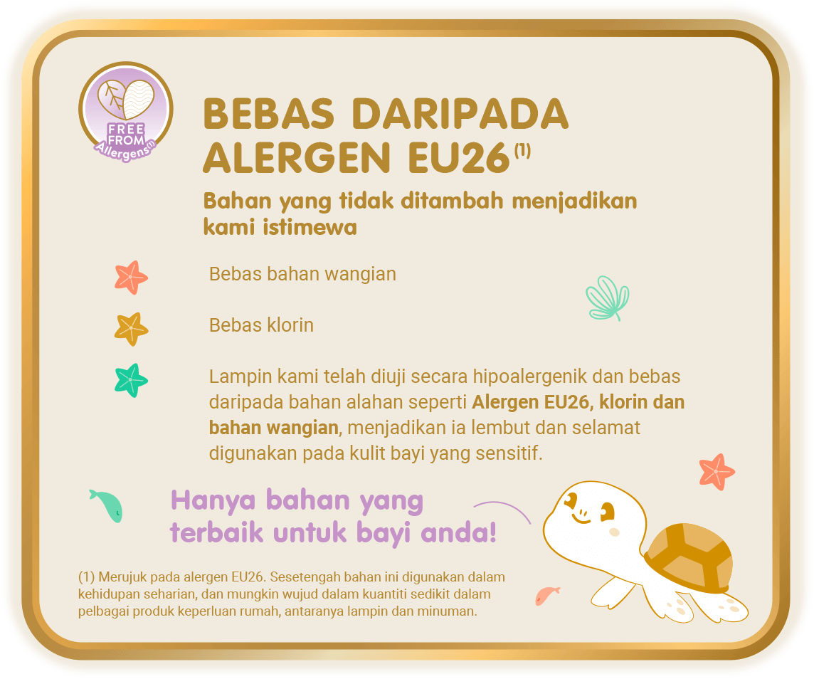 Free From Allergens (1) - Bebas Daripada Alergen EU26 (1), Bahan yang tidak ditambah menjadikan kami istimewa: Bebas bahan wangian; Bebas klorin; Lampin kami telah diuji secara hipoalergenik dan bebas daripada bahan alahan seperti Alergen EU26, klorin dan bahan wangian, menjadikan ia lembut dan selamat digunakan pada kulit bayi yang sensitif. [(1) Merujuk pada alergen EU26. Sesetengah bahan ini digunakan dalam kehidupan seharian, dan mungkin wujud dalam kuantiti sedikit dalam pelbagai produk keperluan rumah, antaranya lampin dan minuman.]