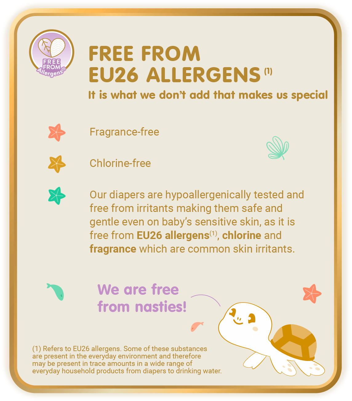 Free From Allergens (1) - Free from EU26 Allergens (1), It is what we don’t add that makes us special: Fragrance-free, Chlorine-free, Our diapers are hypoallergenically tested and free from irritants making them safe and gentle even on baby’s sensitive skin, as it is free from EU26 allergens(1), chlorine and fragrance which are common skin irritants. [(1) Refers to EU26 allergens. Some of these substances are present in the everyday environment and therefore may be present in trace amounts in a wide range of everyday household products from diapers to drinking water.]