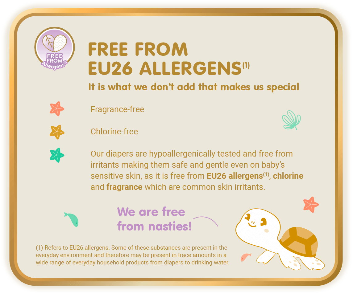 Free From Allergens (1) - Free from EU26 Allergens (1), It is what we don’t add that makes us special: Fragrance-free, Chlorine-free, Our diapers are hypoallergenically tested and free from irritants making them safe and gentle even on baby’s sensitive skin, as it is free from EU26 allergens(1), chlorine and fragrance which are common skin irritants. [(1) Refers to EU26 allergens. Some of these substances are present in the everyday environment and therefore may be present in trace amounts in a wide range of everyday household products from diapers to drinking water.]